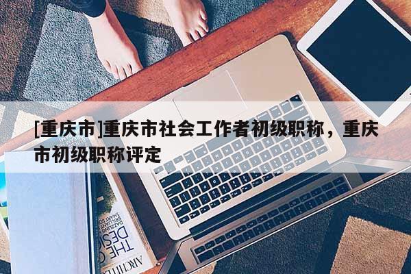 [重慶市]重慶市社會(huì)工作者初級(jí)職稱，重慶市初級(jí)職稱評(píng)定