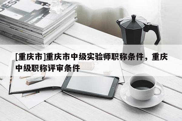 [重慶市]重慶市中級(jí)實(shí)驗(yàn)師職稱(chēng)條件，重慶中級(jí)職稱(chēng)評(píng)審條件