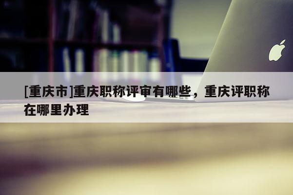 [重慶市]重慶職稱評審有哪些，重慶評職稱在哪里辦理