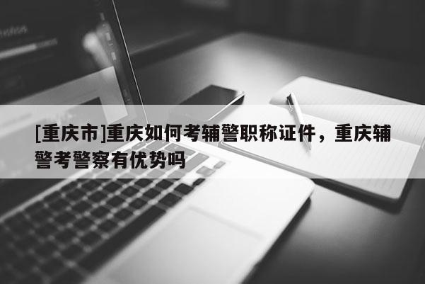 [重慶市]重慶如何考輔警職稱證件，重慶輔警考警察有優(yōu)勢嗎