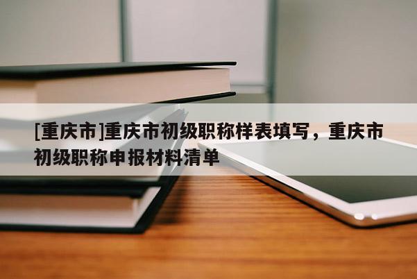 [重慶市]重慶市初級職稱樣表填寫，重慶市初級職稱申報材料清單
