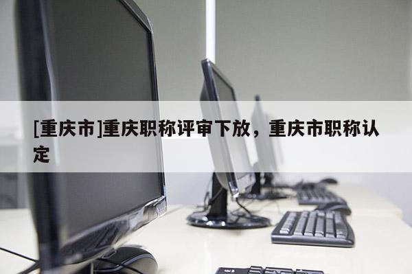 [重慶市]重慶職稱評審下放，重慶市職稱認(rèn)定