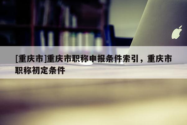 [重慶市]重慶市職稱申報(bào)條件索引，重慶市職稱初定條件