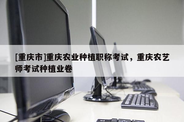 [重慶市]重慶農(nóng)業(yè)種植職稱考試，重慶農(nóng)藝師考試種植業(yè)卷