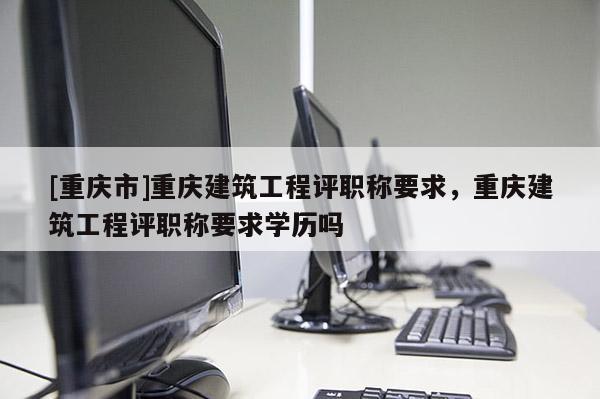 [重慶市]重慶建筑工程評(píng)職稱要求，重慶建筑工程評(píng)職稱要求學(xué)歷嗎