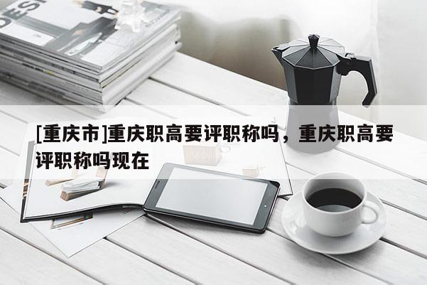 [重慶市]重慶職高要評職稱嗎，重慶職高要評職稱嗎現(xiàn)在
