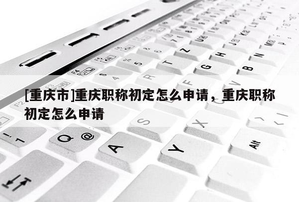 [重慶市]重慶職稱(chēng)初定怎么申請(qǐng)，重慶職稱(chēng)初定怎么申請(qǐng)