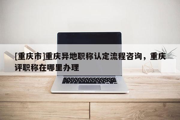 [重慶市]重慶異地職稱(chēng)認(rèn)定流程咨詢(xún)，重慶評(píng)職稱(chēng)在哪里辦理