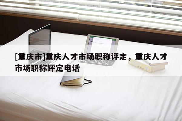 [重慶市]重慶人才市場職稱評定，重慶人才市場職稱評定電話