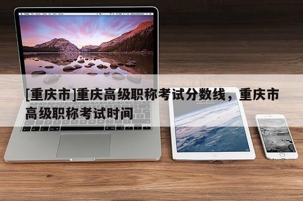 [重慶市]重慶高級(jí)職稱考試分?jǐn)?shù)線，重慶市高級(jí)職稱考試時(shí)間