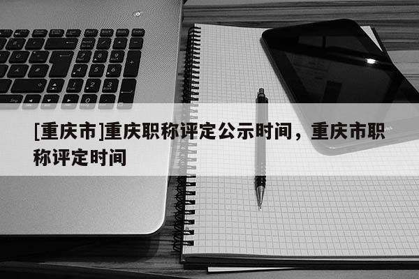 [重慶市]重慶職稱(chēng)評(píng)定公示時(shí)間，重慶市職稱(chēng)評(píng)定時(shí)間