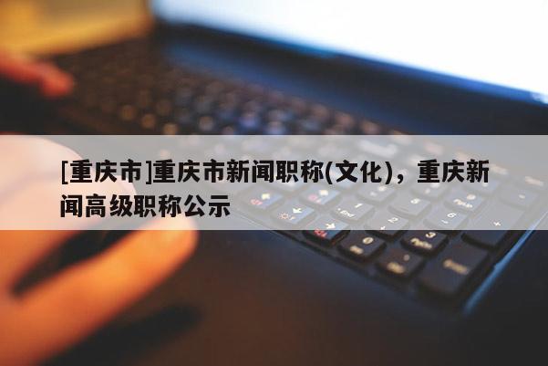 [重慶市]重慶市新聞職稱(文化)，重慶新聞高級(jí)職稱公示
