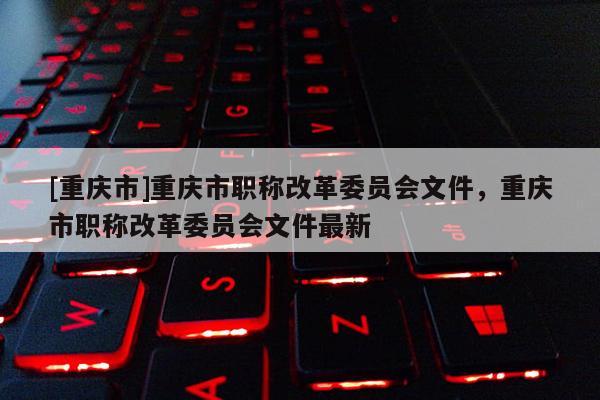 [重慶市]重慶市職稱(chēng)改革委員會(huì)文件，重慶市職稱(chēng)改革委員會(huì)文件最新