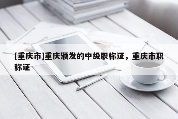 [重慶市]重慶頒發(fā)的中級(jí)職稱證，重慶市職稱證