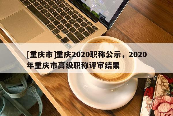[重慶市]重慶2020職稱公示，2020年重慶市高級(jí)職稱評(píng)審結(jié)果