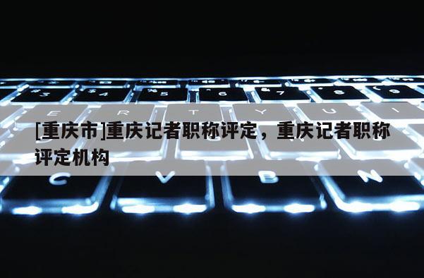 [重慶市]重慶記者職稱評(píng)定，重慶記者職稱評(píng)定機(jī)構(gòu)