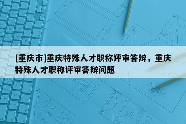 [重慶市]重慶特殊人才職稱評審答辯，重慶特殊人才職稱評審答辯問題