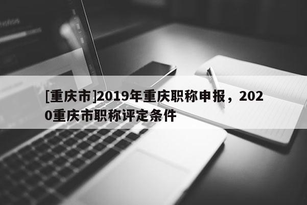 [重慶市]2019年重慶職稱申報，2020重慶市職稱評定條件