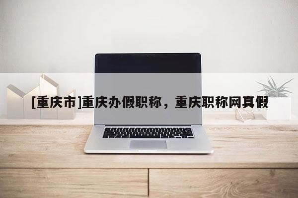 [重慶市]重慶辦假職稱，重慶職稱網(wǎng)真假