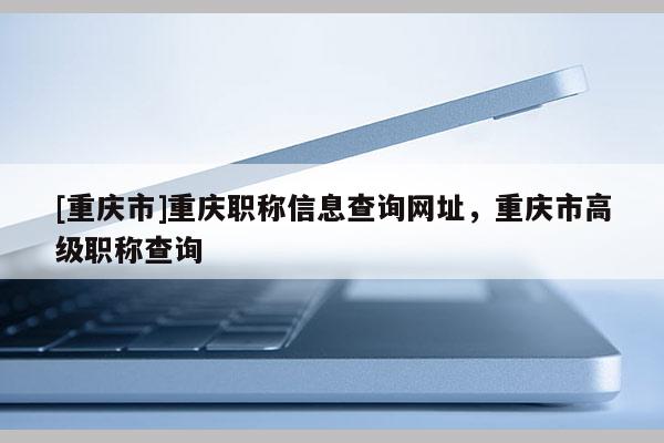 [重慶市]重慶職稱信息查詢網(wǎng)址，重慶市高級職稱查詢