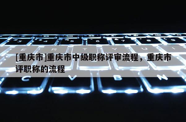 [重慶市]重慶市中級(jí)職稱評(píng)審流程，重慶市評(píng)職稱的流程