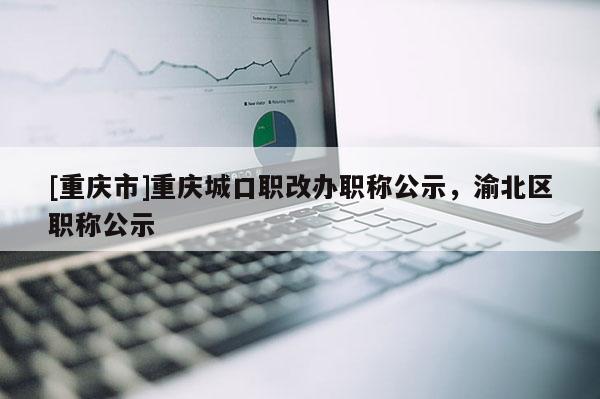 [重慶市]重慶城口職改辦職稱(chēng)公示，渝北區(qū)職稱(chēng)公示