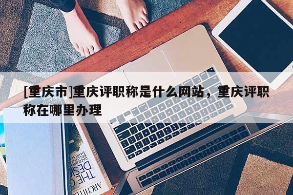 [重慶市]重慶評(píng)職稱是什么網(wǎng)站，重慶評(píng)職稱在哪里辦理