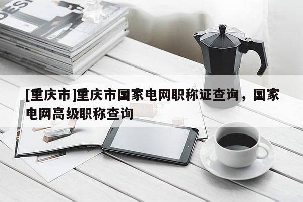 [重慶市]重慶市國家電網(wǎng)職稱證查詢，國家電網(wǎng)高級(jí)職稱查詢