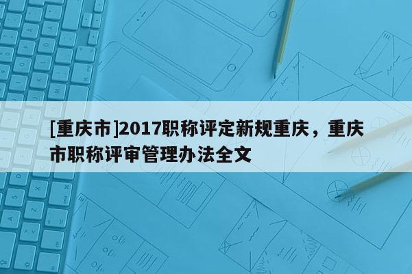 [重慶市]2017職稱評定新規(guī)重慶，重慶市職稱評審管理辦法全文