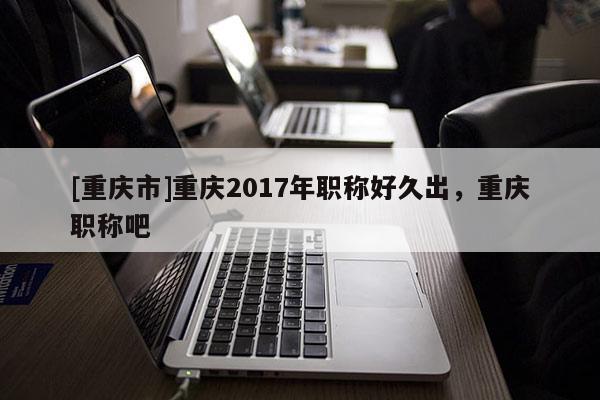 [重慶市]重慶2017年職稱好久出，重慶職稱吧