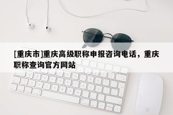 [重慶市]重慶高級(jí)職稱申報(bào)咨詢電話，重慶職稱查詢官方網(wǎng)站