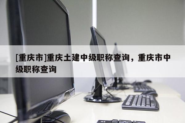 [重慶市]重慶土建中級職稱查詢，重慶市中級職稱查詢