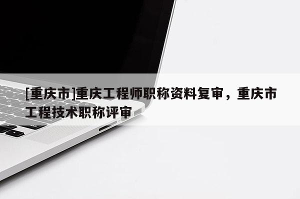 [重慶市]重慶工程師職稱(chēng)資料復(fù)審，重慶市工程技術(shù)職稱(chēng)評(píng)審