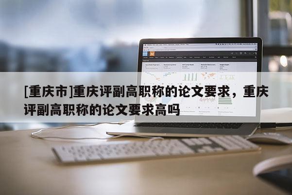 [重慶市]重慶評副高職稱的論文要求，重慶評副高職稱的論文要求高嗎