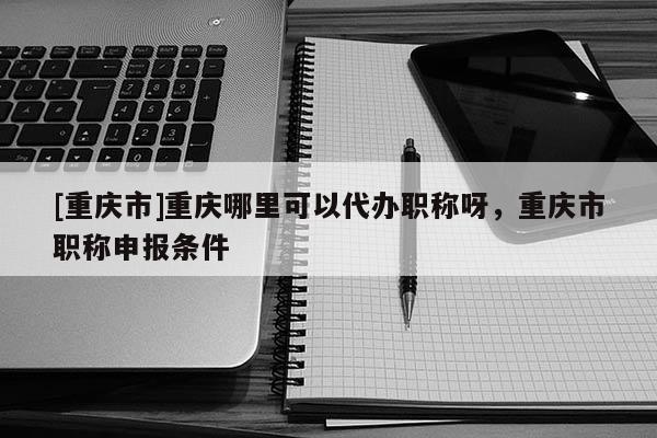 [重慶市]重慶哪里可以代辦職稱(chēng)呀，重慶市職稱(chēng)申報(bào)條件