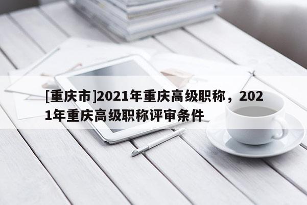 [重慶市]2021年重慶高級職稱，2021年重慶高級職稱評審條件