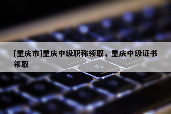 [重慶市]重慶中級(jí)職稱領(lǐng)取，重慶中級(jí)證書領(lǐng)取