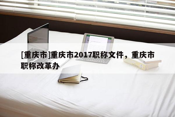 [重慶市]重慶市2017職稱(chēng)文件，重慶市職稱(chēng)改革辦