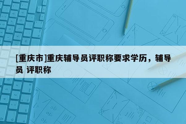 [重慶市]重慶輔導(dǎo)員評(píng)職稱要求學(xué)歷，輔導(dǎo)員 評(píng)職稱