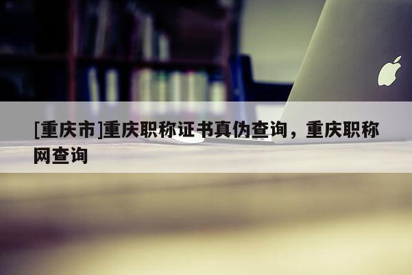 [重慶市]重慶職稱證書真?zhèn)尾樵儯貞c職稱網(wǎng)查詢