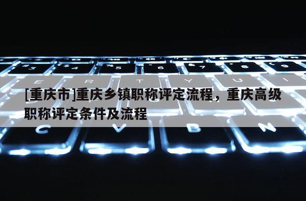 [重慶市]重慶鄉(xiāng)鎮(zhèn)職稱(chēng)評(píng)定流程，重慶高級(jí)職稱(chēng)評(píng)定條件及流程