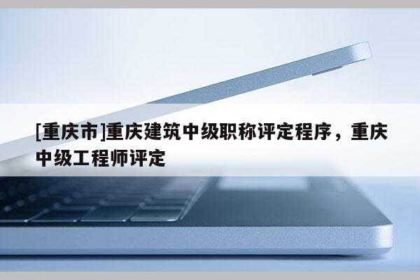 [重慶市]重慶建筑中級職稱評定程序，重慶中級工程師評定