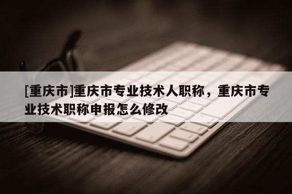 [重慶市]重慶市專業(yè)技術(shù)人職稱，重慶市專業(yè)技術(shù)職稱申報怎么修改