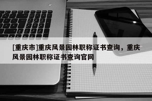 [重慶市]重慶風(fēng)景園林職稱證書查詢，重慶風(fēng)景園林職稱證書查詢官網(wǎng)