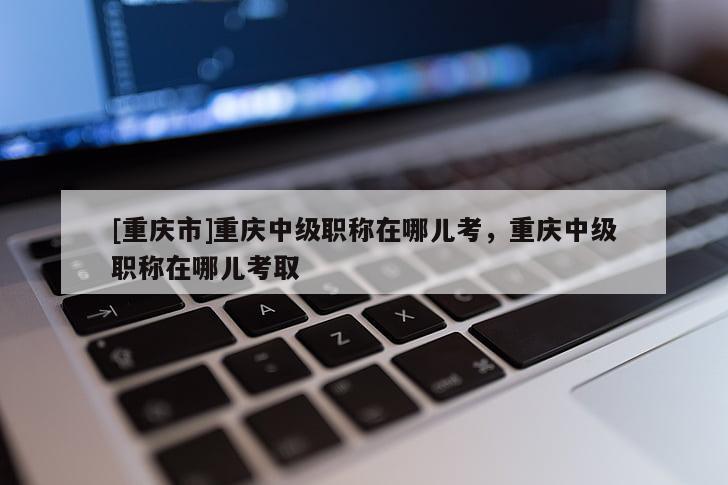 [重慶市]重慶中級職稱在哪兒考，重慶中級職稱在哪兒考取