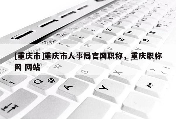 [重慶市]重慶市人事局官網(wǎng)職稱，重慶職稱網(wǎng) 網(wǎng)站