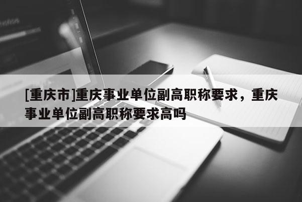 [重慶市]重慶事業(yè)單位副高職稱要求，重慶事業(yè)單位副高職稱要求高嗎