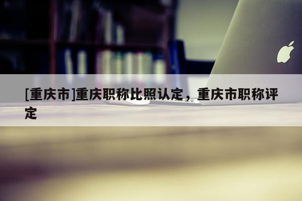 [重慶市]重慶職稱比照認定，重慶市職稱評定