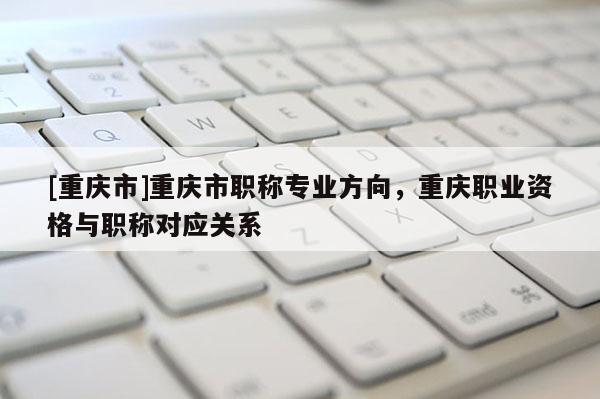 [重慶市]重慶市職稱專業(yè)方向，重慶職業(yè)資格與職稱對應(yīng)關(guān)系