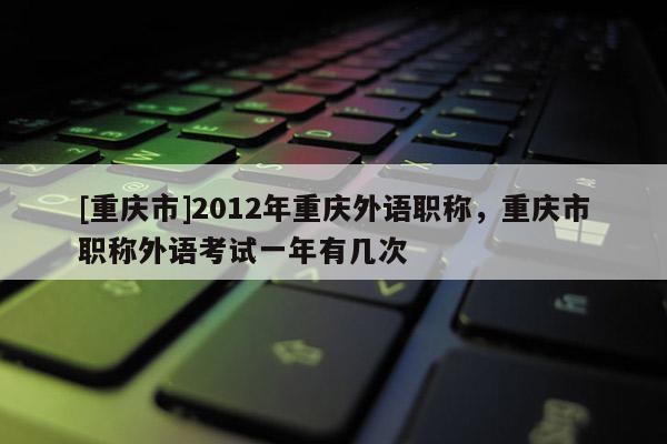 [重慶市]2012年重慶外語(yǔ)職稱，重慶市職稱外語(yǔ)考試一年有幾次